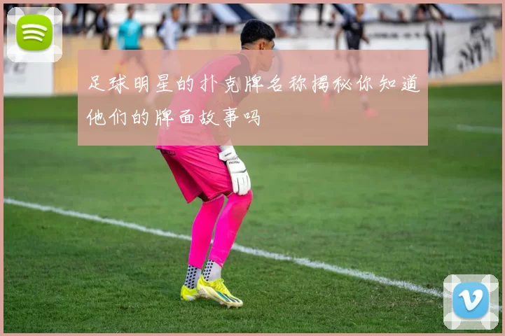 足球明星的扑克牌名称揭秘你知道他们的牌面故事吗