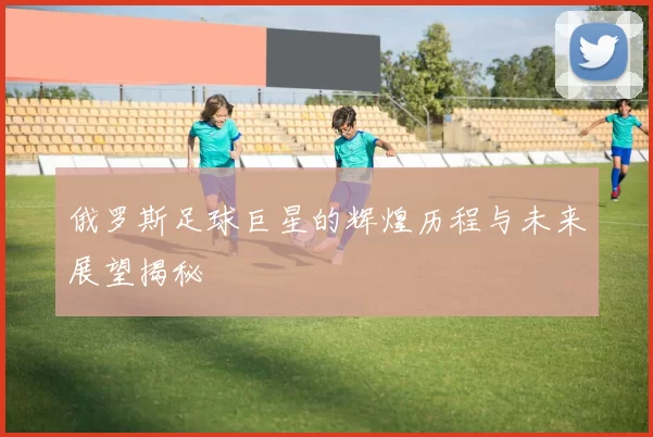 俄罗斯足球巨星的辉煌历程与未来展望揭秘