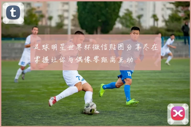 足球明星世界杯微信贴图分享尽在掌握让你与偶像零距离互动