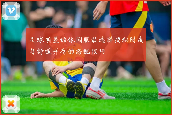 足球明星的休闲服装选择揭秘时尚与舒适并存的搭配技巧