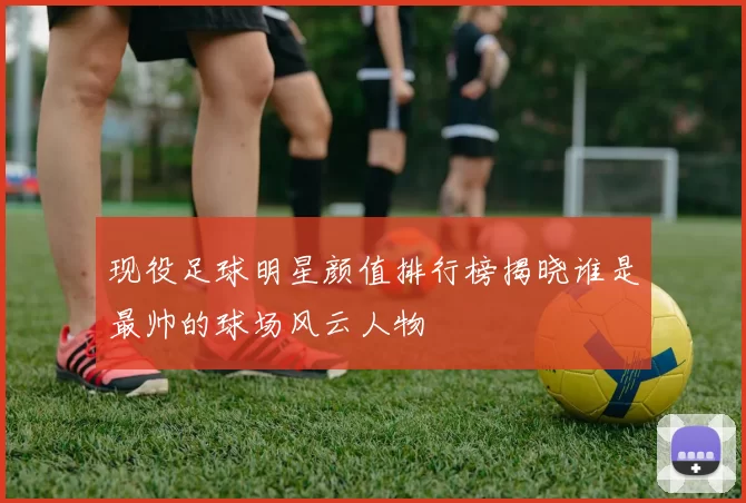 现役足球明星颜值排行榜揭晓谁是最帅的球场风云人物