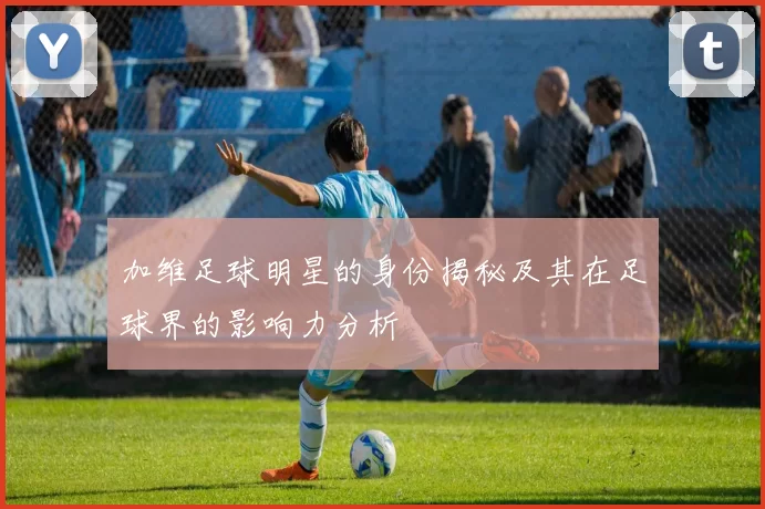 加维足球明星的身份揭秘及其在足球界的影响力分析