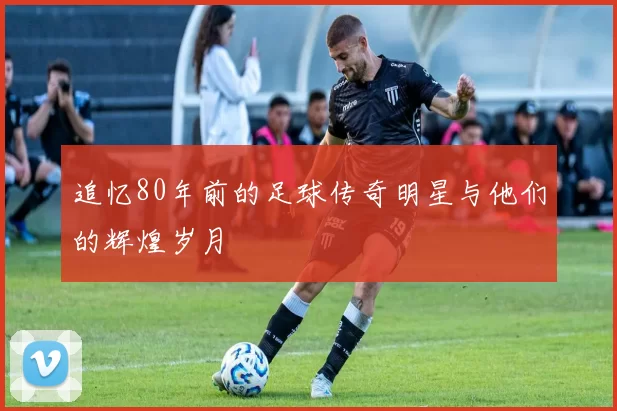 追忆80年前的足球传奇明星与他们的辉煌岁月