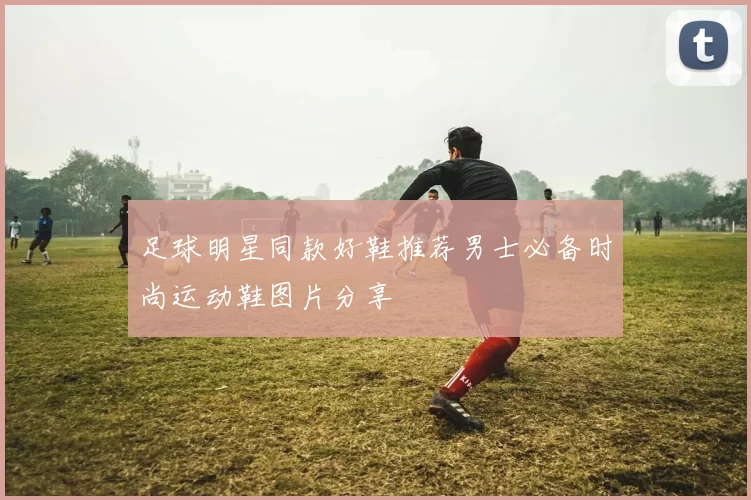 足球明星同款好鞋推荐男士必备时尚运动鞋图片分享