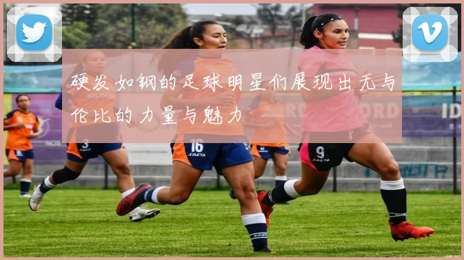 硬发如钢的足球明星们展现出无与伦比的力量与魅力