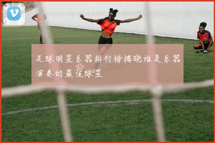 足球明星乐器排行榜揭晓谁是乐器演奏的最佳球星