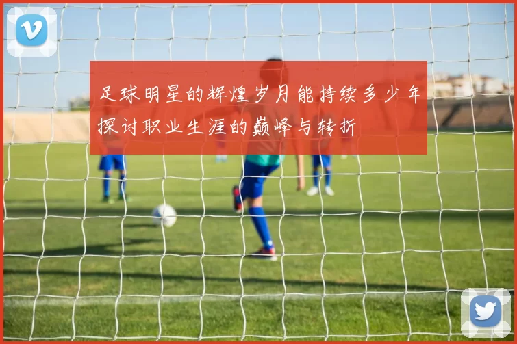 足球明星的辉煌岁月能持续多少年探讨职业生涯的巅峰与转折