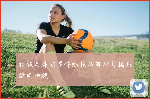 顶级足球明星停球技巧解析与精彩瞬间回顾