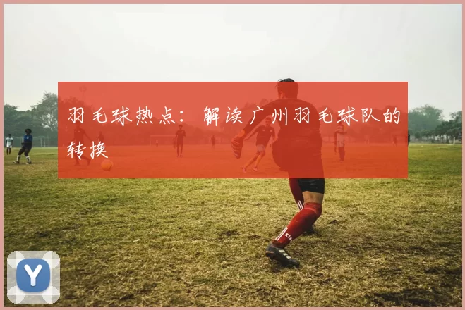 羽毛球热点：解读广州羽毛球队的转换