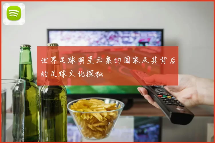 世界足球明星云集的国家及其背后的足球文化探秘