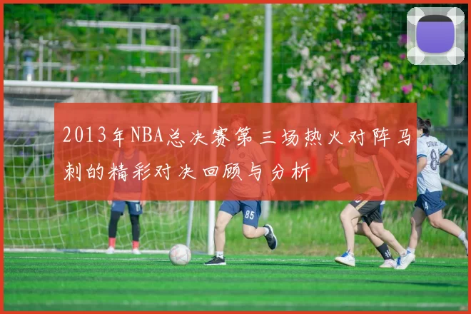 2013年NBA总决赛第三场热火对阵马刺的精彩对决回顾与分析