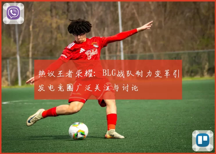 热议王者荣耀：BLG战队耐力变革引发电竞圈广泛关注与讨论