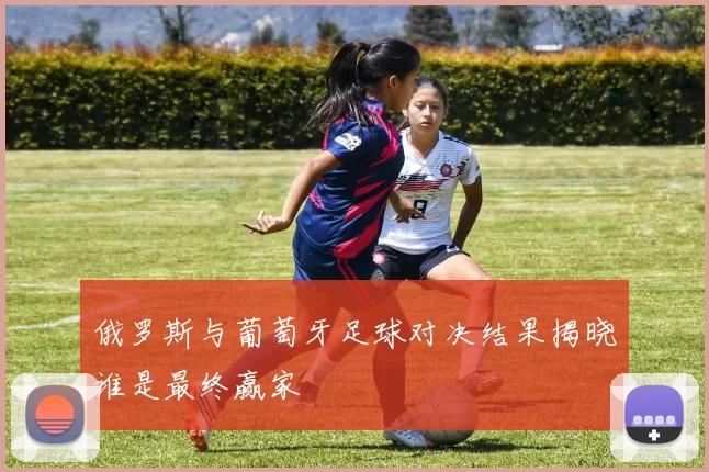 俄罗斯与葡萄牙足球对决结果揭晓谁是最终赢家