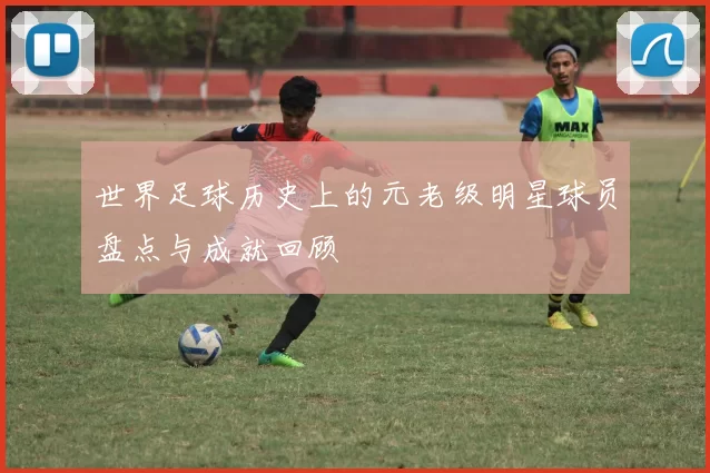 世界足球历史上的元老级明星球员盘点与成就回顾