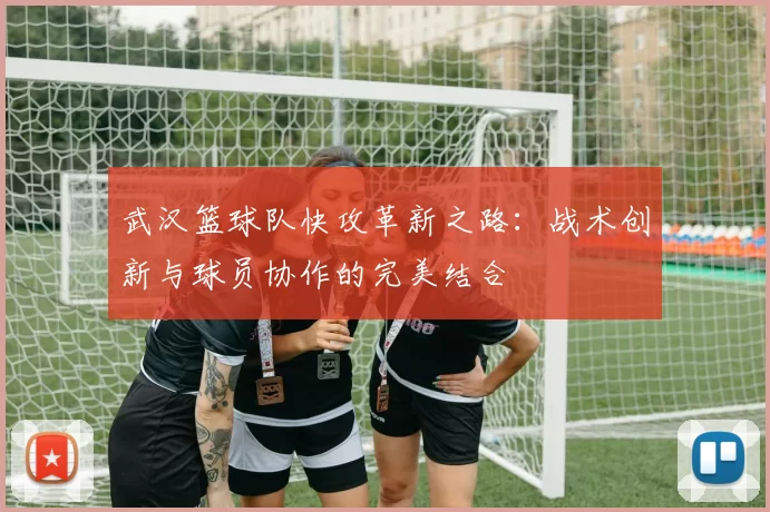 武汉篮球队快攻革新之路：战术创新与球员协作的完美结合