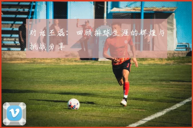 对话王磊：回顾排球生涯的辉煌与挑战分享