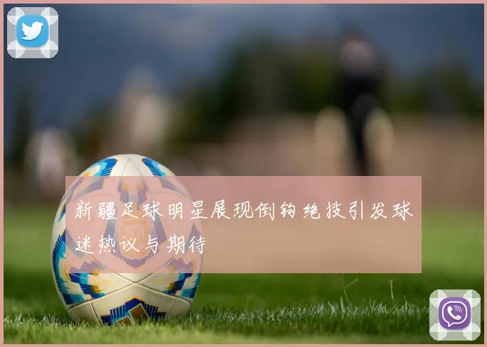 新疆足球明星展现倒钩绝技引发球迷热议与期待