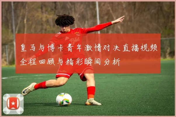 皇马与博卡青年激情对决直播视频全程回顾与精彩瞬间分析