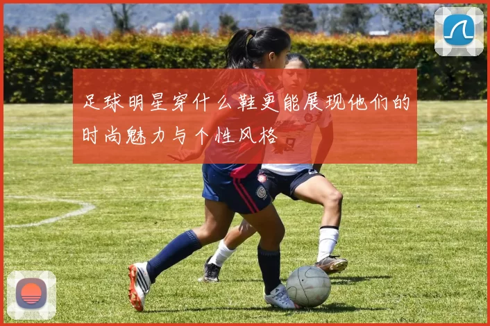 足球明星穿什么鞋更能展现他们的时尚魅力与个性风格