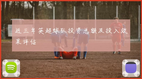 近三年英超球队投资总额及投入效果评估