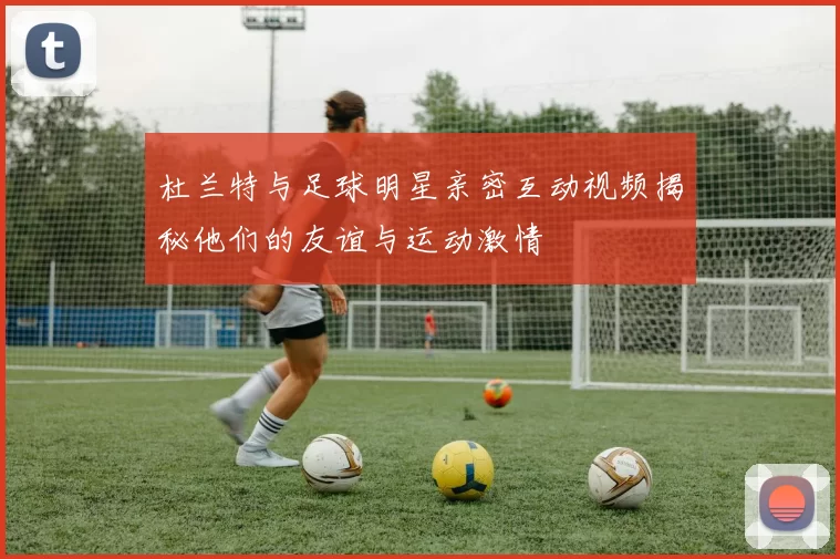 杜兰特与足球明星亲密互动视频揭秘他们的友谊与运动激情