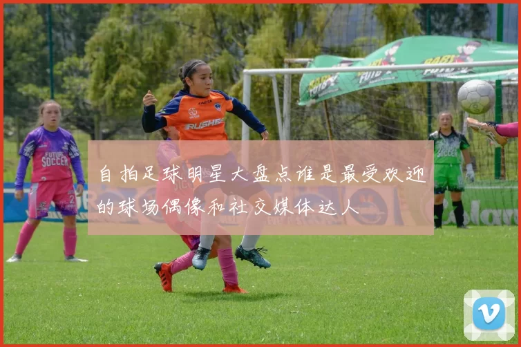 自拍足球明星大盘点谁是最受欢迎的球场偶像和社交媒体达人