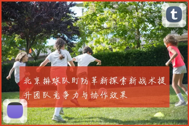 北京排球队盯防革新探索新战术提升团队竞争力与协作效果
