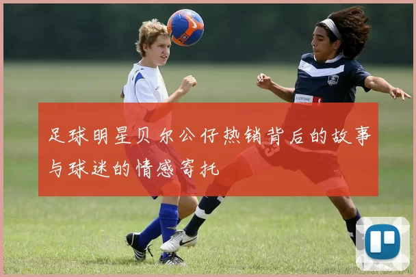足球明星贝尔公仔热销背后的故事与球迷的情感寄托