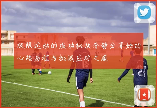 极限运动的成功秘诀李静分享她的心路历程与挑战应对之道