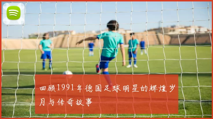 回顾1991年德国足球明星的辉煌岁月与传奇故事