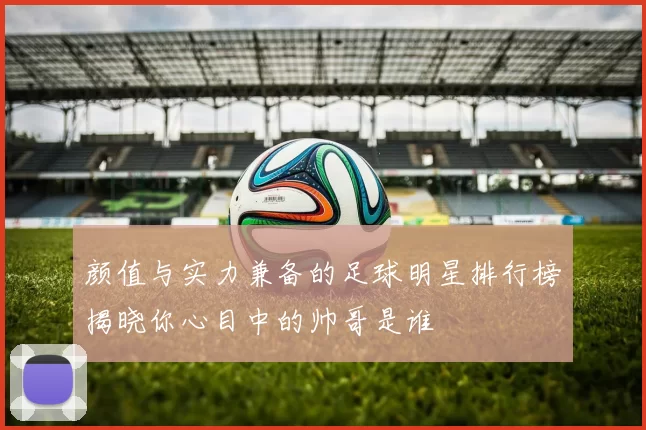 颜值与实力兼备的足球明星排行榜揭晓你心目中的帅哥是谁