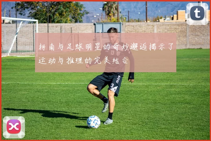 柯南与足球明星的奇妙邂逅揭示了运动与推理的完美结合