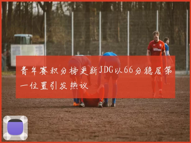 青年赛积分榜更新JDG以66分稳居第一位置引发热议