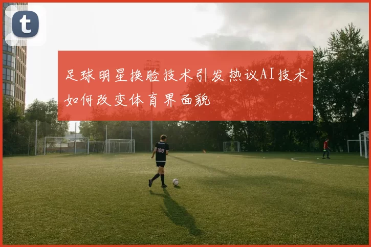 足球明星换脸技术引发热议AI技术如何改变体育界面貌