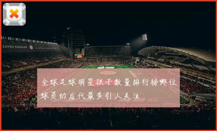 全球足球明星孩子数量排行榜哪位球员的后代最多引人关注
