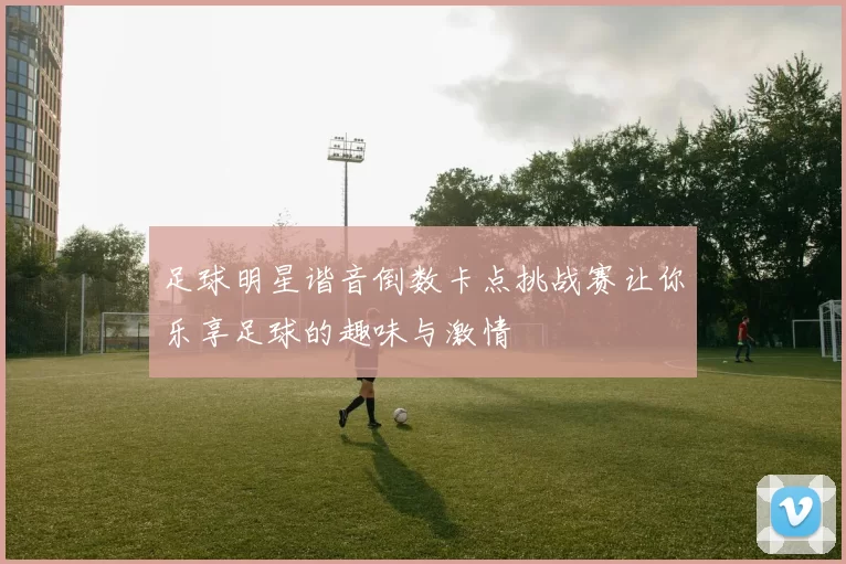 足球明星谐音倒数卡点挑战赛让你乐享足球的趣味与激情