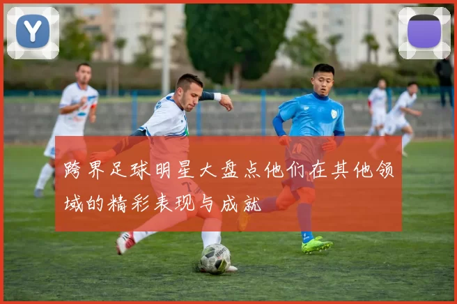 跨界足球明星大盘点他们在其他领域的精彩表现与成就