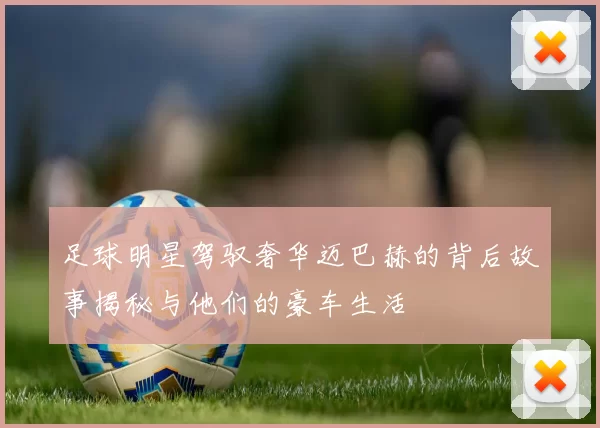 足球明星驾驭奢华迈巴赫的背后故事揭秘与他们的豪车生活