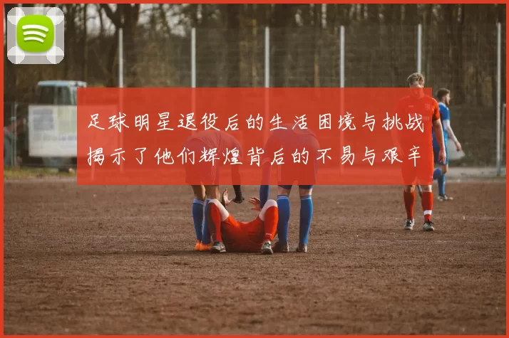 足球明星退役后的生活困境与挑战揭示了他们辉煌背后的不易与艰辛
