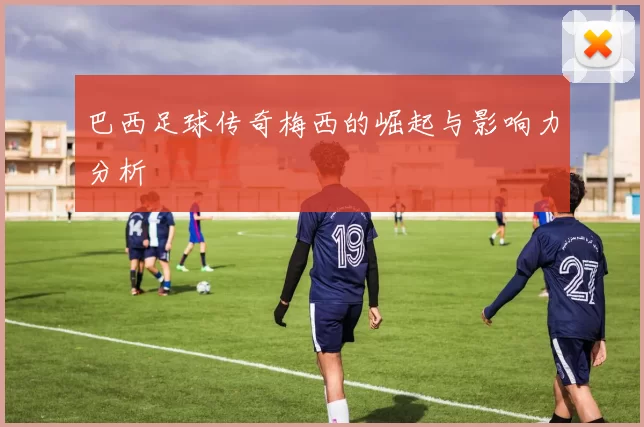 巴西足球传奇梅西的崛起与影响力分析