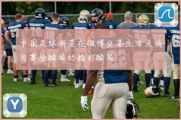 中国足球明星在微博分享生活点滴与赛场瞬间的精彩瞬间
