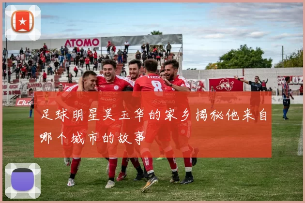 足球明星吴玉华的家乡揭秘他来自哪个城市的故事