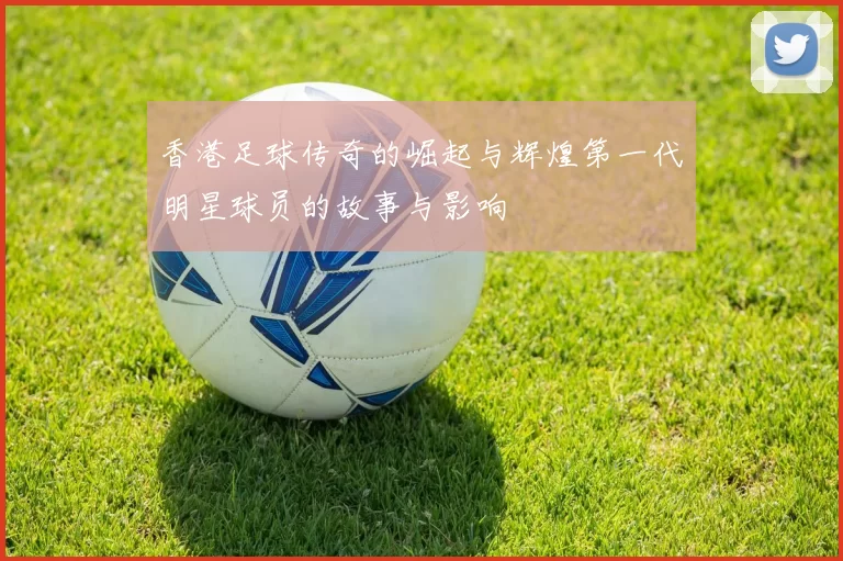 香港足球传奇的崛起与辉煌第一代明星球员的故事与影响