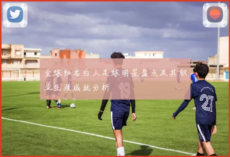 全球知名白人足球明星盘点及其职业生涯成就分析