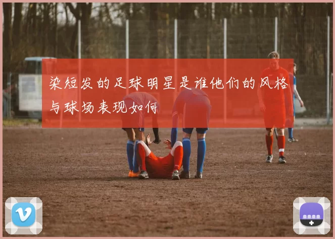 染短发的足球明星是谁他们的风格与球场表现如何