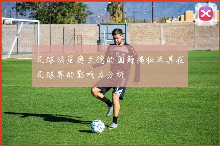 足球明星奥兰德的国籍揭秘及其在足球界的影响力分析