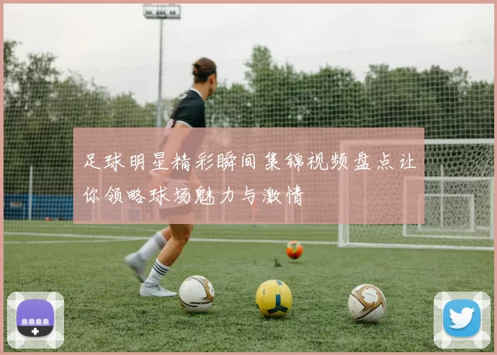 足球明星精彩瞬间集锦视频盘点让你领略球场魅力与激情