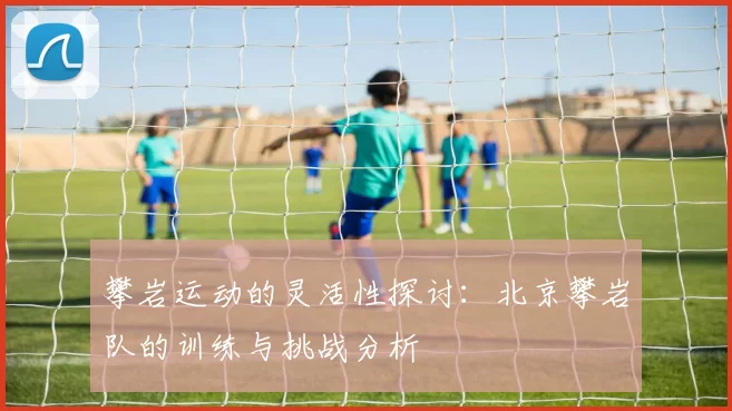 攀岩运动的灵活性探讨：北京攀岩队的训练与挑战分析