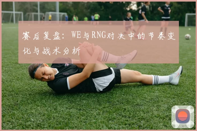赛后复盘：WE与RNG对决中的节奏变化与战术分析