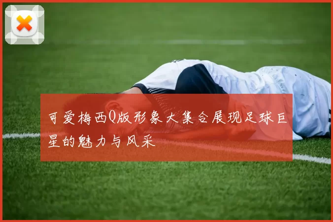 可爱梅西Q版形象大集合展现足球巨星的魅力与风采